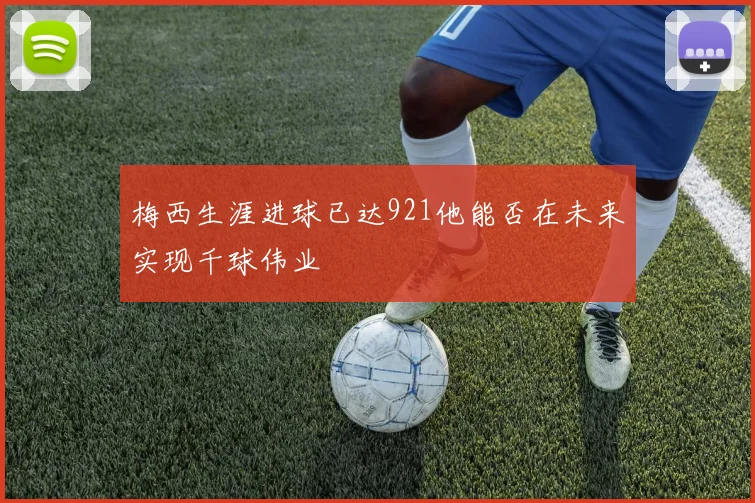 梅西生涯进球已达921他能否在未来实现千球伟业
