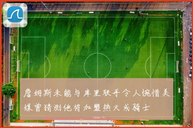 詹姆斯未能与库里联手令人惋惜美媒曾猜测他将加盟热火或骑士