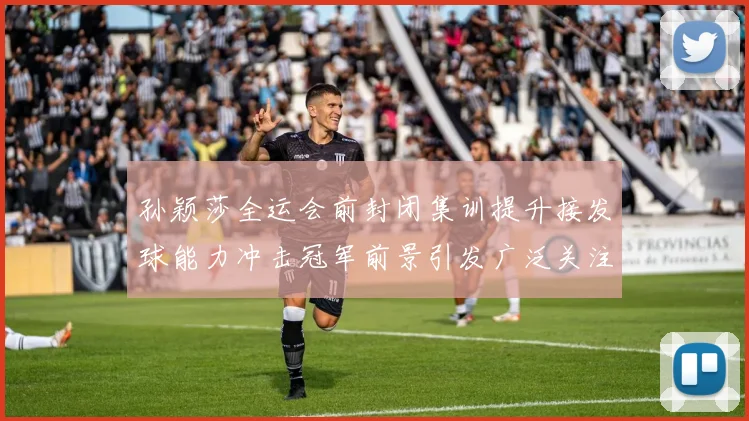 孙颖莎全运会前封闭集训提升接发球能力冲击冠军前景引发广泛关注