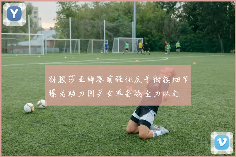 孙颖莎亚锦赛前强化反手衔接细节曝光助力国乒女单备战全力以赴