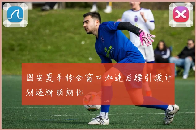 国安夏季转会窗口加速后腰引援计划逐渐明朗化