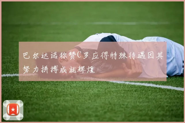 巴尔达诺称赞C罗应得特殊待遇因其努力拼搏成就辉煌