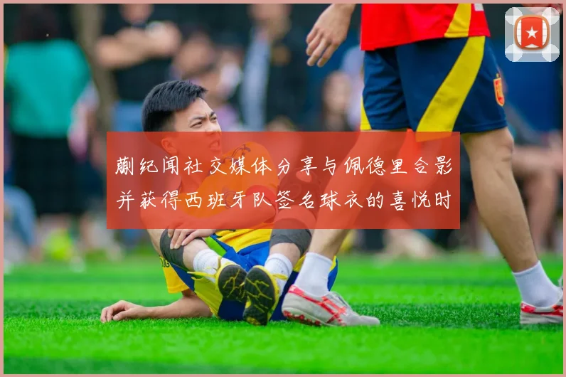 蒯纪闻社交媒体分享与佩德里合影并获得西班牙队签名球衣的喜悦时刻