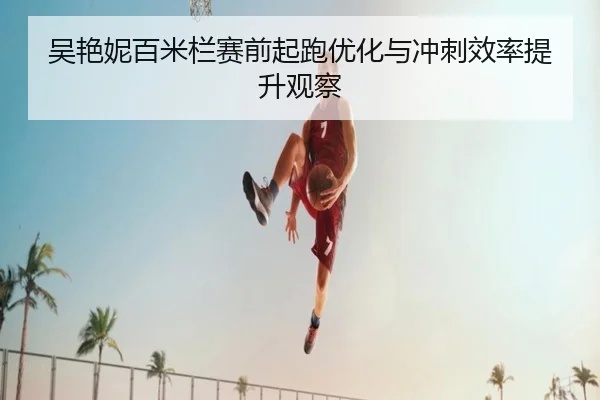 吴艳妮百米栏赛前起跑优化与冲刺效率提升观察
